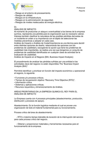 Profesional
Reporte
- Riesgo en el entorno de procesamiento.
- Riesgos de utilidad.
- Riesgos en la infraestructura.
- Riesgos en la administración de seguridad.
- Riesgos de niveles inadecuados de energía eléctrica.
D)
ANALISIS DE IMPACTO
Al momento de producirse un ataque o eventualidad a los bienes de la empresa
química, representa una pérdida para la organización que es necesario valorar.
Interesa también clasificar la naturaleza de las posibles pérdidas derivadas de
un incidente en orden a su importancia con el objeto de seleccionar las
medidas preventivas a adoptar en cada caso.
Análisis de Impacto o Análisis de Coste/Importancia es una técnica para decidir
entre distintas opciones de diseño, relacionando las opciones con los
problemas de usabilidad y escogiendo la opción que tiene los problemas de
usabilidad más importantes, se realiza una vez que tengamos un conjunto de
problemas de usabilidad identificados en cualquier clase de actividad de la
evaluación de usabilidad.
Análisis de Impacto en el Negocio (BIA, Business Impact Analysis):
El procedimiento de analizar las pérdidas sufridas por una entidad si las
actividades clave del negocio no están disponibles The “Business Impact
Analysis (BIA)”:
Permitirá identificar y prioritizar en función del impacto económico u operacional
al negocio, lo siguiente:
• Funciones y/o procesos críticos.
• Tiempo de recuperación objetivo “Recovery Time Objective (RTO)”.
• Información crítica.
• Sistemas y aplicaciones críticas.
• Recursos requeridos y dimensionamiento de Análisis.
AREAS PRORITARIAS EN LA EMPRESA QUIMICA EL REY PARA EL
ANALISIS DE IMPACTO
La Empresa cuenta con 4 procesos principales (abastecimientos, producción,
distribución y procesos de apoyo).
Abastecimiento: Es la función logística mediante el cual se provee una
organización de todo el material fundamental para su funcionamiento.
Proceso critico del área de abastecimiento:
- RTO o máximo tiempo tolerable de duración de la interrupción del servicio
para cada proceso critico del negocio.
- Obtener y proporcionar materiales y herramientas necesarias para el
funcionamiento de la empresa.
 
