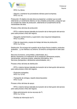 Profesional
Reporte
RTO: 0 a 30min.
- Adquirir y mantener los proveedores idóneos para la empresa.
RTO: 0 a 1hr.
Producción: El objetivo de esta área es programar y analizar que se esté
obteniendo un rendimiento efectivo en las unidades producidas y asegurar que
se cumplan las metas de producción, obteniendo el cumplimiento de las
necesidades del área.
Proceso crítico del área de producción:
- RTO o máximo tiempo tolerable de duración de la interrupción del servicio
para cada proceso critico del negocio.
- Otorgarle mantenimiento y supervisión a las maquinas trabajadoras.
RTO: 0 a 24hrs.
- Falla de maquinaria y equipo de trabajo del área de producción.
RTO: 0 a 72 hrs.
Distribución: Se encarga de la gestión de los flujos físicos (materia, productos
acabados…) y se interesa a su entorno. El entorno corresponde en este caso
a:
Recursos (humanos, consumibles y electricidad, etc.).
Bienes necesarios a la realización de la prestación (almacenes propios,
herramientas, camiones propios, sistemas informáticos, etc.).
Servicios (transportes o almacenes subcontratados, etc.).
Proceso critico del área de distribución:
- RTO o máximo tiempo tolerable de duración de la interrupción del servicio
para cada proceso critico del negocio.
- Productos rezagados.
RTO: 0 a 12 hrs.
- Transporte de entrega y reparto descompuestos:
RTO: 0 a 24
Proceso critico del área de apoyo:
- RTO o máximo tiempo tolerable de duración de la interrupción del servicio
para cada proceso critico del negocio.
- Mala administración de los recursos de TI.
RTO: 0 a 12 hrs.
- Perdida de información de TI.
 