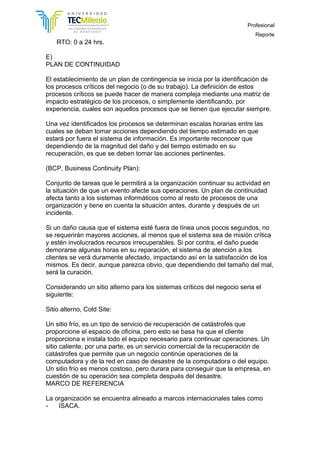 Profesional
Reporte
RTO: 0 a 24 hrs.
E)
PLAN DE CONTINUIDAD
El establecimiento de un plan de contingencia se inicia por la identificación de
los procesos críticos del negocio (o de su trabajo). La definición de estos
procesos críticos se puede hacer de manera compleja mediante una matriz de
impacto estratégico de los procesos, o simplemente identificando, por
experiencia, cuales son aquellos procesos que se tienen que ejecutar siempre.
Una vez identificados los procesos se determinan escalas horarias entre las
cuales se deban tomar acciones dependiendo del tiempo estimado en que
estará por fuera el sistema de información. Es importante reconocer que
dependiendo de la magnitud del daño y del tiempo estimado en su
recuperación, es que se deben tomar las acciones pertinentes.
(BCP, Business Continuity Plan):
Conjunto de tareas que le permitirá a la organización continuar su actividad en
la situación de que un evento afecte sus operaciones. Un plan de continuidad
afecta tanto a los sistemas informáticos como al resto de procesos de una
organización y tiene en cuenta la situación antes, durante y después de un
incidente.
Si un daño causa que el sistema esté fuera de línea unos pocos segundos, no
se requerirán mayores acciones, al menos que el sistema sea de misión crítica
y estén involucrados recursos irrecuperables. Si por contra, el daño puede
demorarse algunas horas en su reparación, el sistema de atención a los
clientes se verá duramente afectado, impactando así en la satisfacción de los
mismos. Es decir, aunque parezca obvio, que dependiendo del tamaño del mal,
será la curación.
Considerando un sitio alterno para los sistemas críticos del negocio seria el
siguiente:
Sitio alterno, Cold Site:
Un sitio frío, es un tipo de servicio de recuperación de catástrofes que
proporcione el espacio de oficina, pero esto se basa ha que el cliente
proporciona e instala todo el equipo necesario para continuar operaciones. Un
sitio caliente, por una parte, es un servicio comercial de la recuperación de
catástrofes que permite que un negocio continúe operaciones de la
computadora y de la red en caso de desastre de la computadora o del equipo.
Un sitio frío es menos costoso, pero durara para conseguir que la empresa, en
cuestión de su operación sea completa después del desastre.
MARCO DE REFERENCIA
La organización se encuentra alineado a marcos internacionales tales como
- ISACA.
 