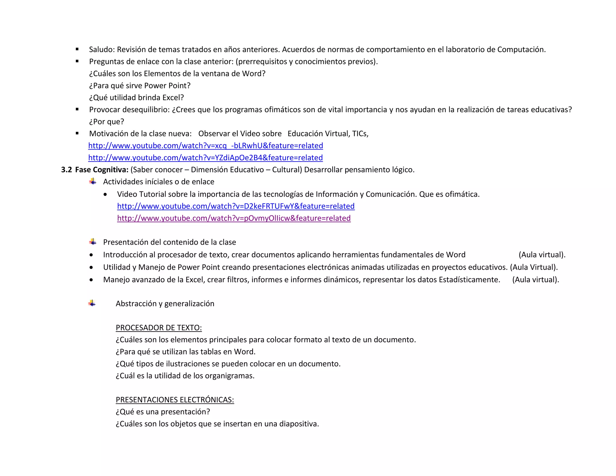     Saludo: Revisión de temas tratados en años anteriores. Acuerdos de normas de comportamiento en el laboratorio de Computación.
       Preguntas de enlace con la clase anterior: (prerrequisitos y conocimientos previos).
        ¿Cuáles son los Elementos de la ventana de Word?
        ¿Para qué sirve Power Point?
        ¿Qué utilidad brinda Excel?
     Provocar desequilibrio: ¿Crees que los programas ofimáticos son de vital importancia y nos ayudan en la realización de tareas educativas?
        ¿Por que?
     Motivación de la clase nueva: Observar el Video sobre Educación Virtual, TICs,
       http://www.youtube.com/watch?v=xcq_-bLRwhU&feature=related
       http://www.youtube.com/watch?v=YZdiApOe2B4&feature=related
3.2 Fase Cognitiva: (Saber conocer – Dimensión Educativo – Cultural) Desarrollar pensamiento lógico.
            Actividades iníciales o de enlace
             Video Tutorial sobre la importancia de las tecnologías de Información y Comunicación. Que es ofimática.
                http://www.youtube.com/watch?v=D2keFRTUFwY&feature=related
                http://www.youtube.com/watch?v=pOvmyOlIicw&feature=related

           Presentación del contenido de la clase
          Introducción al procesador de texto, crear documentos aplicando herramientas fundamentales de Word                   (Aula virtual).
          Utilidad y Manejo de Power Point creando presentaciones electrónicas animadas utilizadas en proyectos educativos. (Aula Virtual).
          Manejo avanzado de la Excel, crear filtros, informes e informes dinámicos, representar los datos Estadísticamente. (Aula virtual).

               Abstracción y generalización

               PROCESADOR DE TEXTO:
               ¿Cuáles son los elementos principales para colocar formato al texto de un documento.
               ¿Para qué se utilizan las tablas en Word.
               ¿Qué tipos de ilustraciones se pueden colocar en un documento.
               ¿Cuál es la utilidad de los organigramas.

               PRESENTACIONES ELECTRÓNICAS:
               ¿Qué es una presentación?
               ¿Cuáles son los objetos que se insertan en una diapositiva.
 