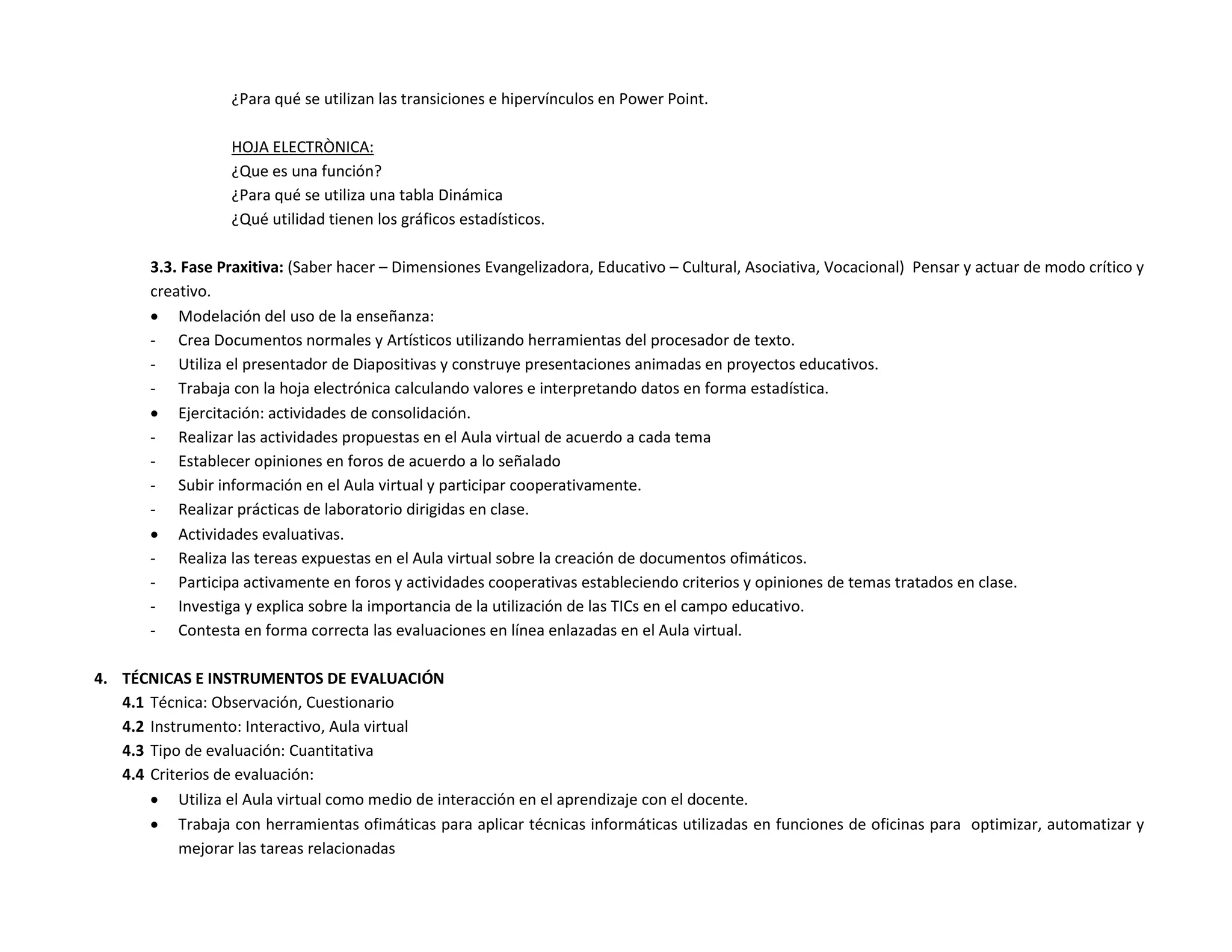 ¿Para qué se utilizan las transiciones e hipervínculos en Power Point.

                  HOJA ELECTRÒNICA:
                  ¿Que es una función?
                  ¿Para qué se utiliza una tabla Dinámica
                  ¿Qué utilidad tienen los gráficos estadísticos.

       3.3. Fase Praxitiva: (Saber hacer – Dimensiones Evangelizadora, Educativo – Cultural, Asociativa, Vocacional) Pensar y actuar de modo crítico y
       creativo.
        Modelación del uso de la enseñanza:
       - Crea Documentos normales y Artísticos utilizando herramientas del procesador de texto.
       - Utiliza el presentador de Diapositivas y construye presentaciones animadas en proyectos educativos.
       - Trabaja con la hoja electrónica calculando valores e interpretando datos en forma estadística.
        Ejercitación: actividades de consolidación.
       - Realizar las actividades propuestas en el Aula virtual de acuerdo a cada tema
       - Establecer opiniones en foros de acuerdo a lo señalado
       - Subir información en el Aula virtual y participar cooperativamente.
       - Realizar prácticas de laboratorio dirigidas en clase.
        Actividades evaluativas.
       - Realiza las tereas expuestas en el Aula virtual sobre la creación de documentos ofimáticos.
       - Participa activamente en foros y actividades cooperativas estableciendo criterios y opiniones de temas tratados en clase.
       - Investiga y explica sobre la importancia de la utilización de las TICs en el campo educativo.
       - Contesta en forma correcta las evaluaciones en línea enlazadas en el Aula virtual.

4. TÉCNICAS E INSTRUMENTOS DE EVALUACIÓN
   4.1 Técnica: Observación, Cuestionario
   4.2 Instrumento: Interactivo, Aula virtual
   4.3 Tipo de evaluación: Cuantitativa
   4.4 Criterios de evaluación:
        Utiliza el Aula virtual como medio de interacción en el aprendizaje con el docente.
        Trabaja con herramientas ofimáticas para aplicar técnicas informáticas utilizadas en funciones de oficinas para optimizar, automatizar y
           mejorar las tareas relacionadas
 