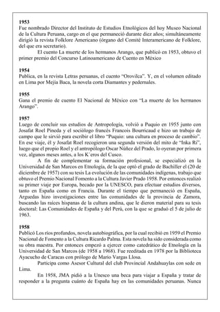 1953
Fue nombrado Director del Instituto de Estudios Etnológicos del hoy Museo Nacional
de la Cultura Peruana, cargo en el que permaneció durante diez años; simultáneamente
dirigió la revista Folklore Americano (órgano del Comité Interamericano de Folklore,
del que era secretario).
El cuento La muerte de los hermanos Arango, que publicó en 1953, obtuvo el
primer premio del Concurso Latinoamericano de Cuento en México
1954
Publica, en la revista Letras peruanas, el cuento “Orovilca”. Y, en el volumen editado
en Lima por Mejía Baca, la novela corta Diamantes y pedernales.
1955
Gana el premio de cuento El Nacional de México con “La muerte de los hermanos
Arango”.
1957
Luego de concluir sus estudios de Antropología, volvió a Puquio en 1955 junto con
Josafat Roel Pineda y el sociólogo francés Francois Bourricaud e hizo un trabajo de
campo que le sirvió para escribir el libro “Puquio: una cultura en proceso de cambio”.
En ese viaje, él y Josafat Roel recogieron una segunda versión del mito de “Inka Ri”,
luego que el propio Roel y el antropólogo Oscar Núñez del Prado, lo oyeran por primera
vez, algunos meses antes, a los K`eros del Cusco.
A fin de complementar su formación profesional, se especializó en la
Universidad de San Marcos en Etnología, de la que optó el grado de Bachiller el (20 de
diciembre de 1957) con su tesis La evolución de las comunidades indígenas, trabajo que
obtuvo el Premio Nacional Fomento a la Cultura Javier Prado 1958. Por entonces realizó
su primer viaje por Europa, becado por la UNESCO, para efectuar estudios diversos,
tanto en España como en Francia. Durante el tiempo que permaneció en España,
Arguedas hizo investigaciones entre las comunidades de la provincia de Zamora,
buscando las raíces hispanas de la cultura andina, que le dieron material para su tesis
doctoral: Las Comunidades de España y del Perú, con la que se graduó el 5 de julio de
1963.
1958
Publicó Los ríos profundos, novela autobiográfica, por la cual recibió en 1959 el Premio
Nacional de Fomento a la Cultura Ricardo Palma. Esta novela ha sido considerada como
su obra maestra. Por entonces empezó a ejercer como catedrático de Etnología en la
Universidad de San Marcos (de 1958 a 1968). Fue reeditada en 1978 por la Biblioteca
Ayacucho de Caracas con prólogo de Mario Vargas Llosa.
Participa como Asesor Cultural del club Provincial Andahuaylas con sede en
Lima.
En 1958, JMA pidió a la Unesco una beca para viajar a España y tratar de
responder a la pregunta cuánto de España hay en las comunidades peruanas. Nunca
 