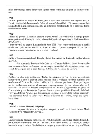 antes antropólogo latino americano alguno había formulado un plan de trabajo como
ese.
1961
En 1961 publicó su novela El Sexto, por la cual se le concedió, por segunda vez, el
Premio Nacional de Fomento a la Cultura Ricardo Palma (1962). Dicha obra es un relato
novelado de su experiencia carcelaria en el famoso penal situado en el centro de Lima,
clausurado en 1986.
1962
Publica su poema “A nuestro creador Túpac Amaru”. Es contratado a tiempo parcial
como profesor de Etnología por la Universidad Nacional Agraria de la Molina en Lima.
(1962-1969).
También editó su cuento La agonía de Rasu Ñiti. Viajó en ese mismo año a Berlín
Occidental (Alemania), donde se llevó a cabo el primer coloquio de escritores
iberoamericanos, organizado por la revista Humboldt.
1963
Su libro “Las comunidades de España y Perú” fue su tesis de doctorado en San Marcos
en 1963.
Fue nombrado Director de la Casa de la Cultura del Perú, donde llevó a cabo
una importante labor profesional; sin embargo, renunció al año siguiente, como gesto
de solidaridad para con el presidente de la Comisión Nacional de Cultura.
1964
Publicó su obra más ambiciosa: Todas las sangres, novela de gran consistencia
narrativa en la que el escritor quiso mostrar toda la variedad de tipos humanos que
conforman el Perú y a la vez los conflictos determinados por los cambios que origina
en las poblaciones andinas el progreso contemporáneo. En ese mismo año se le
reconoció su labor de docente otorgándosele las Palmas Magisteriales en grado de
Comendador y una Resolución Suprema firmada por el presidente Fernando Belaúnde
Terry dándole las “gracias por los servicios prestados a favor de la cultura nacional”.
Fue nombrado también Director del Museo Nacional de Historia, cargo que ejerció
hasta 1966.
1965
Se editó el cuento El sueño del pongo.
Luego de divorciarse de su primera esposa, se casó con la dama chilena María
Matilde Sibyla Arredondo Guevara…
1966
La depresión de Arguedas hizo crisis en 1966, llevándolo a un primer intento de suicidio
por sobredosis de barbitúricos el 11 de abril. A partir del intento de suicidio, su vida ya
no volvió a ser la misma. Se aisló de sus amigos y renunció a todos los cargos públicos
 