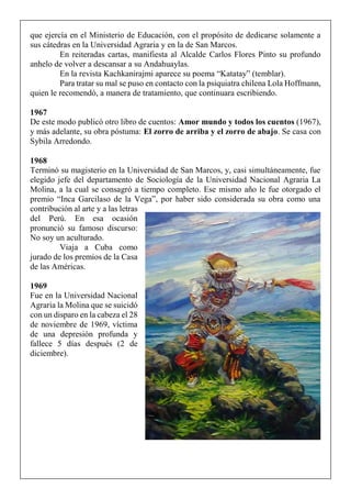 que ejercía en el Ministerio de Educación, con el propósito de dedicarse solamente a
sus cátedras en la Universidad Agraria y en la de San Marcos.
En reiteradas cartas, manifiesta al Alcalde Carlos Flores Pinto su profundo
anhelo de volver a descansar a su Andahuaylas.
En la revista Kachkanirajmi aparece su poema “Katatay” (temblar).
Para tratar su mal se puso en contacto con la psiquiatra chilena Lola Hoffmann,
quien le recomendó, a manera de tratamiento, que continuara escribiendo.
1967
De este modo publicó otro libro de cuentos: Amor mundo y todos los cuentos (1967),
y más adelante, su obra póstuma: El zorro de arriba y el zorro de abajo. Se casa con
Sybila Arredondo.
1968
Terminó su magisterio en la Universidad de San Marcos, y, casi simultáneamente, fue
elegido jefe del departamento de Sociología de la Universidad Nacional Agraria La
Molina, a la cual se consagró a tiempo completo. Ese mismo año le fue otorgado el
premio “Inca Garcilaso de la Vega”, por haber sido considerada su obra como una
contribución al arte y a las letras
del Perú. En esa ocasión
pronunció su famoso discurso:
No soy un aculturado.
Viaja a Cuba como
jurado de los premios de la Casa
de las Américas.
1969
Fue en la Universidad Nacional
Agraria la Molina que se suicidó
con un disparo en la cabeza el 28
de noviembre de 1969, víctima
de una depresión profunda y
fallece 5 días después (2 de
diciembre).
 