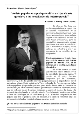 Entrevista a Manuel Acosta Ojeda2
“Artista popular es aquel que cultiva un tipo de arte
que sirve a las necesidades de nuestro pueblo”
Carlos de la Torre y David Acevedo.
En pleno Jr. Sta. Rosa, nos
recibe acompañado de su esposa, con
el carisma característico de la
experiencia, la voz entrecortada y una
lucidez extraordinaria, mostrando la
alegría de la esperanza. Tal vez los
años hayan transcurrido, pero su
convicción y su compromiso son tan
frescos que nos invita a escucharlo;
con la humildad de siempre, en sus
palabras se vislumbra la ira y las
esperanzas de los excluidos, de los
marginados.
Quisiéramos empezar la entrevista,
acerca de la situación del Artista
popular en nuestro país, en lo
artístico, en lo ideológico, un breve
diagnóstico.
El artista popular es aquel
que cultiva un tipo de arte que sirve a
las necesidades de nuestro pueblo. Y
pueblo, es el grupo humano
compuesto por los explotados,
desocupados, en fin las grandes mayorías pauperizadas por el imperialismo, por el
capitalismo salvaje. En tal sentido en la TV. y en la radio del Perú no creo que hallan
artistas populares, porque todos procuran ganar mucho dinero, todos se convierten en
divertidores y un artista tiene que ser antes que nada comunicador; en tal sentido, pienso
que no podemos hablar de artistas populares en cuanto al canto, a la danza, a la
composición, ni en la radio ni en la televisión del Perú. Solamente, heroicamente actúan
a veces en los colegios, en los conos norte y sur, (…) heroicos compañeros de arte
popular que con su propio peculio se trasladan, y a veces le remuneran algo los
componentes de la clase explotada a la que queremos seguir.
¿Cómo influye en los artistas populares los diversos conflictos sociales?
2 http://forjemos.blogspot.pe/2009/08/entrevista-manuel-acosta-ojeda-2005.html
 