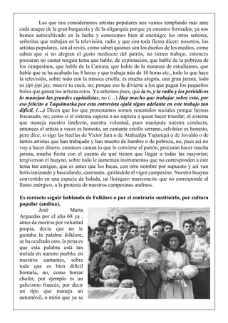 Los que nos consideramos artistas populares nos vamos templando más ante
cada ataque de la gran burguesía y de la oligarquía porque ya estamos formados, ya nos
hemos autocultivado en la lucha y conocemos bien al enemigo; los otros señores,
señoritas que trabajan en la televisión, radio y que con toda flema dicen: nosotros, los
artistas populares, son al revés, como saben quiénes son los dueños de los medios, como
saben que si no alegran el gusto mediocre del patrón, no tienen trabajo, entonces
procuran no cantar ningún tema que hable, de explotación, que hable de la pobreza de
los campesinos, que hable de la Cantuta, que hable de la matanza de estudiantes, que
hable que se ha acabado las 8 horas y que trabaja más de 10 horas etc., todo lo que hace
la televisión, sobre todo con la música criolla, es mucha alegría, una gran jarana, todo
es jipi-jipi jay, mueve tu cucú, no; porque eso le divierte a los que pagan los pequeños
bolos que ganan los artistas estos. Ya sabemos pues, que la tv, y la radio y los periódicos
lo manejan las grandes capitalistas, no (…) Hay mucho que trabajar sobre esto, por
eso felicito a Taquimarka por esta entrevista ojalá sigan adelante en este trabajo tan
difícil, (…) Dicen que los que protestamos somos resentidos sociales porque hemos
fracasado, no; como si el sistema supiera o no supiera a quien hacer triunfar; el sistema
que maneja nuestro intelecto, nuestra voluntad, pues manipula nuestra conducta,
entonces el artista a veces es honesto, un cantante criollo serrano, selvático es honesto,
pero dice, si sigo las huellas de Víctor Jara o de Atahualpa Yupanqui o de Jovaldo o de
tantos artistas que han trabajado y han muerto de hambre o de pobreza, no, pues así no
voy a hacer dinero, entonces cantan lo que le conviene al patrón, procuran hacer mucha
jarana, mucha fiesta con el cuento de qué tienen que llegar a todas las mayorías;
tergiversan el huayno, sobre todo le aumentan instrumentos que no corresponden a este
tema tan antiguo, que es antes que los Incas, con otro nombre por supuesto y así van
bolivianizando y basculando, castrando, quitándole el vigor campesino. Nuestro huayno
convertido en una especie de balada, un lloriqueo mariconcito que no corresponde al
llanto enérgico, a la protesta de nuestros campesinos andinos.
Es correcto seguir hablando de Folklore o por el contrario sustituirlo, por cultura
popular (andina).
José María
Arguedas por el año 68 ya ,
antes de morirse por voluntad
propia, decía que no le
gustaba la palabra folklore,
se ha ocultado esto, la pena es
que esta palabra está tan
metida en nuestro pueblo, en
nuestros cantantes, sobre
todo que es bien difícil
borrarla, no, como borrar
chofer, por ejemplo es un
galicismo francés, por decir
un tipo que maneja un
automóvil, o mitin que ya se
 