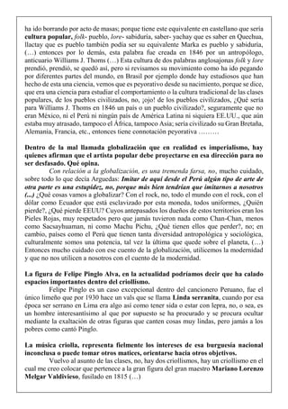 ha ido borrando por acto de masas; porque tiene este equivalente en castellano que sería
cultura popular, folk- pueblo, lore- sabiduría, saber- yachay que es saber en Quechua,
llactay que es pueblo también podía ser su equivalente Marka es pueblo y sabiduría,
(…) entonces por lo demás, esta palabra fue creada en 1846 por un antropólogo,
anticuario Williams J. Thoms (…) Esta cultura de dos palabras anglosajonas folk y lore
prendió, prendió, se quedó así, pero si revisamos su movimiento como ha ido pegando
por diferentes partes del mundo, en Brasil por ejemplo donde hay estudiosos que han
hecho de esta una ciencia, vemos que es peyorativo desde su nacimiento, porque se dice,
que era una ciencia para estudiar el comportamiento o la cultura tradicional de las clases
populares, de los pueblos civilizados, no, ¡ojo! de los pueblos civilizados, ¿Qué sería
para Williams J. Thoms en 1846 un país o un pueblo civilizado?, seguramente que no
eran México, ni el Perú ni ningún país de América Latina ni siquiera EE.UU., que aún
estaba muy atrasado, tampoco el África, tampoco Asia; sería civilizado su Gran Bretaña,
Alemania, Francia, etc., entonces tiene connotación peyorativa ………
Dentro de la mal llamada globalización que en realidad es imperialismo, hay
quienes afirman que el artista popular debe proyectarse en esa dirección para no
ser desfasado. Qué opina.
Con relación a la globalización, es una tremenda farsa, no, mucho cuidado,
sobre todo lo que decía Arguedas: Imitar de aquí desde el Perú algún tipo de arte de
otra parte es una estupidez, no, porque más bien tendrían que imitarnos a nosotros
(...) ¿Qué cosas vamos a globalizar? Con el rock, no, todo el mundo con el rock, con el
dólar como Ecuador que está esclavizado por esta moneda, todos uniformes, ¿Quién
pierde?, ¿Qué pierde EEUU? Cuyos antepasados los dueños de estos territorios eran los
Pieles Rojas, muy respetados pero que jamás tuvieron nada como Chan-Chan, menos
como Sacsayhuaman, ni como Machu Pichu, ¿Qué tienen ellos que perder?, no; en
cambio, países como el Perú que tienen tanta diversidad antropológica y sociológica,
culturalmente somos una potencia, tal vez la última que quede sobre el planeta, (…)
Entonces mucho cuidado con ese cuento de la globalización, utilicemos la modernidad
y que no nos utilicen a nosotros con el cuento de la modernidad.
La figura de Felipe Pinglo Alva, en la actualidad podríamos decir que ha calado
espacios importantes dentro del criollismo.
Felipe Pinglo es un caso excepcional dentro del cancionero Peruano, fue el
único limeño que por 1930 hace un vals que se llama Linda serranita, cuando por esa
época ser serrano en Lima era algo así como tener sida o estar con lepra, no, o sea, es
un hombre interesantísimo al que por supuesto se ha procurado y se procura ocultar
mediante la exaltación de otras figuras que canten cosas muy lindas, pero jamás a los
pobres como cantó Pinglo.
La música criolla, representa fielmente los intereses de esa burguesía nacional
inconclusa o puede tomar otros matices, orientarse hacia otros objetivos.
Vuelvo al asunto de las clases, no, hay dos criollismos, hay un criollismo en el
cual me creo colocar que pertenece a la gran figura del gran maestro Mariano Lorenzo
Melgar Valdivieso, fusilado en 1815 (…)
 