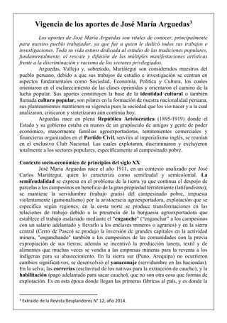 Vigencia de los aportes de José María Arguedas3
Los aportes de José María Arguedas son vitales de conocer, principalmente
para nuestro pueblo trabajador, ya que fue a quien le dedicó todos sus trabajos e
investigaciones. Toda su vida estuvo dedicada al estudio de las tradiciones populares,
fundamentalmente, al rescate y difusión de las múltiples manifestaciones artísticas
frente a la discriminación y racismo de los sectores privilegiados.
Arguedas, Vallejo y, sobretodo, Mariátegui son considerados maestros del
pueblo peruano, debido a que sus trabajos de estudio e investigación se centran en
aspectos fundamentales como Sociedad, Economía, Política y Cultura, los cuales
orientaron en el esclarecimiento de las clases oprimidas y orientaron el camino de la
lucha popular. Sus aportes constituyen la base de la identidad cultural o también
llamada cultura popular, son pilares en la formación de nuestra nacionalidad peruana,
sus planteamientos mantienen su vigencia pues la sociedad que los vio nacer y a la cual
analizaron, criticaron y sintetizaron aún continúa hoy.
Arguedas nace en plena República Aristocrática (1895-1919) donde el
Estado y su gobierno estaba en manos de un grupúsculo de amigos y gente de poder
económico, mayormente familias agroexportadoras, terratenientes comerciales y
financieras organizados en el Partido Civil, serviles al imperialismo inglés, se reunían
en el exclusivo Club Nacional. Las cuales explotaron, discriminaron y excluyeron
totalmente a los sectores populares, específicamente al campesinado pobre.
Contexto socio-económico de principios del siglo XX
José María Arguedas nace el año 1911, en un contexto analizado por José
Carlos Mariátegui, quien lo caracteriza como semifeudal y semicolonial. La
semifeudalidad se expresa en el problema de la tierra ya que continua el despojo de
parcelas a los campesinos en beneficio de la gran propiedad terrateniente (latifundismo);
se mantiene la servidumbre (trabajo gratis) del campesinado pobre, impuesta
violentamente (gamonalismo) por la aristocracia agroexportadora, explotación que se
especifica según regiones; en la costa norte se produce transformaciones en las
relaciones de trabajo debido a la presencia de la burguesía agroexportadora que
establece el trabajo asalariado mediante el "enganche" (“enganchar” a los campesinos
con un salario adelantado y llevarlo a los enclaves mineros o agrarios) y en la sierra
central (Cerro de Pasco) se produjo la inversión de grandes capitales en la actividad
minera, "enganchando" también a los campesinos de las comunidades con la previa
expropiación de sus tierras; además se incentivó la producción lanera, textil y de
alimentos que muchas veces se vendía a las empresas mineras para la reventa a los
indígenas para su abastecimiento. En la sierra sur (Puno, Arequipa) no ocurrieron
cambios significativos, se desenvolvió el yanaconaje (servidumbre en las haciendas).
En la selva; las correrías (esclavitud de los nativos para la extracción de caucho), y la
habilitación (pago adelantado para sacar caucho), que no son otra cosa que formas de
explotación. Es en esta época donde llegan las primeras fábricas al país, y es donde la
3 Extraído de la Revista Resplandores N° 12, año 2014.
 