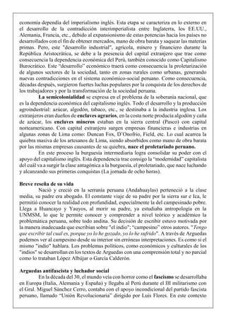 economía dependía del imperialismo inglés. Esta etapa se caracteriza en lo externo en
el desarrollo de la contradicción interimperialista entre Inglaterra, los EE.UU.,
Alemania, Francia, etc., debido al expansionismo de estas potencias hacia los países no
desarrollados con el fin de obtener mercados, mano de obra barata y saquear las materias
primas. Pero, este "desarrollo industrial", agrícola, minero y financiero durante la
República Aristocrática, se debe a la presencia del capital extranjero que trae como
consecuencia la dependencia económica del Perú, también conocido como Capitalismo
Burocrático. Este “desarrollo” económico traerá como consecuencia la proletarización
de algunos sectores de la sociedad, tanto en zonas rurales como urbanas, generando
nuevas contradicciones en el sistema económico-social peruano. Como consecuencia,
décadas después, surgieron fuertes luchas populares por la conquista de los derechos de
los trabajadores y por la transformación de la sociedad peruana.
La semicolonialidad se expresa en el problema de la soberanía nacional, que
es la dependencia económica del capitalismo inglés. Todo el desarrollo y la producción
agroindustrial: azúcar, algodón, tabaco, etc., se destinaba a la industria inglesa. Los
extranjeros eran dueños de enclaves agrarios, en la costa norte producía algodón y caña
de azúcar, los enclaves mineros estaban en la sierra central (Pasco) con capital
norteamericano. Con capital extranjero surgen empresas financieras e industrias en
algunas zonas de Lima como: Duncan Fox, D’Onofrio, Field, etc. Lo cual acarrea la
quiebra masiva de los artesanos de Lima, siendo absorbidos como mano de obra barata
por las mismas empresas causantes de su quiebra, nace el proletariado peruano.
En este proceso la burguesía intermediaria logra consolidar su poder con el
apoyo del capitalismo inglés. Esta dependencia trae consigo la “modernidad” capitalista
del cuál va a surgir la clase antagónica a la burguesía, el proletariado, que nace luchando
y alcanzando sus primeras conquistas (La jornada de ocho horas).
Breve reseña de su vida
Nació y creció en la serranía peruana (Andahuaylas) perteneció a la clase
media, su padre era abogado. El constante viaje de su padre por la sierra sur e Ica, le
permitió conocer la realidad con profundidad, especialmente la del campesinado pobre.
Llega a Huancayo y Yauyos, al morir su padre, ya estudiaba antropología en la
UNMSM, lo que le permite conocer y comprender a nivel teórico y académico la
problemática peruana, sobre todo andina. Su decisión de escribir estuvo motivada por
la manera inadecuada que escribían sobre "el indio"; “campesino” otros autores. "Tengo
que escribir tal cual es, porque yo lo he gozado, yo lo he sufrido". A través de Arguedas
podemos ver al campesino desde su interior sin erróneas interpretaciones. Es como si el
mismo "indio" hablara. Los problemas políticos, como económicos y culturales de los
"indios" se desarrollan en los textos de Arguedas con una comprensión total y no parcial
como lo trataban López Albújar o García Calderón.
Arguedas antifascista y luchador social
En la década del 30, el mundo veía con horror como el fascismo se desarrollaba
en Europa (Italia, Alemania y España) y llegaba al Perú durante el III militarismo con
el Gral. Miguel Sánchez Cerro, contaba con el apoyo incondicional del partido fascista
peruano, llamado “Unión Revolucionaria” dirigido por Luis Flores. En este contexto
 