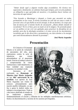 “Imitar desde aquí a alguien resulta algo escandaloso. En técnica nos
superarán y dominarán, no sabemos hasta qué tiempos, pero en arte podemos
ya obligarlos a que aprendan de nosotros y lo podemos hacer incluso sin
movernos de aquí mismo”.
“Fue leyendo a Mariátegui y después a Lenin que encontré un orden
permanente en las cosas, la teoría socialista no solo dio un cauce a todo el
porvenir sino a lo que había en mí de energía, le dio un destino y lo cargo aún
más de fuerza por el mismo hecho de encauzarlo. ¿Hasta dónde entendí el
socialismo? No lo sé bien, pero no mató en mí lo mágico. No pretendí jamás
ser un político ni me creí con aptitudes para practicar la disciplina de un
partido, pero fue la ideología socialista y el estar cerca de los movimientos
socialistas que le dio dirección y permanencia, un claro destino a la energía
que sentí desencadenarse durante la juventud”.
José María Arguedas
Presentación
El Colectivo Ch’amampi
Sikuris es la unión de voluntades
de ejecutantes del siku, para
expresarnos contra la serie de
injusticias que vienen
presentándose en el panorama
actual. Gracias al trabajo colectivo
y comprometido de varias
instituciones e individualmente, se
hace realidad una respuesta
concreta a la realidad vivida.
Iniciamos el 2017
realizando un Homenaje al
Maestro José María Arguedas
en sus 106° aniversario de su
natalicio. Los aportes de José
María Arguedas son vitales de
conocer, principalmente para
nuestro pueblo trabajador, ya que
fue a quien le dedicó todos sus
trabajos e investigaciones. Toda su
vida estuvo dedicada al estudio de
las tradiciones populares,
fundamentalmente al rescate y difusión de las múltiples manifestaciones artísticas,
frente a la discriminación y racismo de los sectores privilegiados.
 