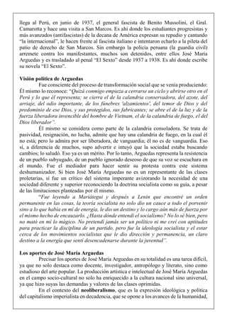 llega al Perú, en junio de 1937, el general fascista de Benito Mussolini, el Gral.
Camarotta y hace una visita a San Marcos. Es ahí donde los estudiantes progresistas y
más avanzados (antifascistas) de la decana de América expresan su repudio y cantando
“la internacional”, le hacen frente al fascista italiano e intentaron echarlo a la pileta del
patio de derecho de San Marcos. Sin embargo la policía peruana (la guardia civil)
arremete contra los manifestantes, muchos son detenidos, entre ellos José María
Arguedas y es trasladado al penal “El Sexto” desde 1937 a 1938. Es ahí donde escribe
su novela “El Sexto”.
Visión política de Arguedas
Fue consciente del proceso de transformación social que se venía produciendo:
Él mismo lo reconoce: “Quizá conmigo empieza a cerrarse un ciclo y abrirse otro en el
Perú y lo que él representa; se cierra el de la calandria conservadora, del azote, del
arriaje, del odio importante, de los fúnebres 'alzamientos', del temor de Dios y del
predominio de ese Dios, y sus protegidos, sus fabricantes; se abre el de la luz y de la
fuerza liberadora invencible del hombre de Vietnam, el de la calandria de fuego, el del
Dios liberador”.
Él mismo se considera como parte de la calandria consoladora. Se trata de
pasividad, resignación, no lucha, admite que hay una calandria de fuego, en la cual él
no está; pero lo admira por ser liberadora, de vanguardia; él no es de vanguardia. Eso
sí, a diferencia de muchos, supo advertir e intuyó que la sociedad estaba buscando
cambios; lo saludó. Eso ya es un mérito. Por lo tanto, Arguedas representa la resistencia
de un pueblo subyugado, de un pueblo ignorado deseoso de que su voz se escuchara en
el mundo. Fue el mediador para hacer sentir su protesta contra este sistema
deshumanizador. Si bien José María Arguedas no es un representante de las clases
proletarias, sí fue un crítico del sistema imperante avizorando la necesidad de una
sociedad diferente y superior reconociendo la doctrina socialista como su guía, a pesar
de las limitaciones planteadas por él mismo.
“Fue leyendo a Mariátegui y después a Lenin que encontré un orden
permanente en las cosas, la teoría socialista no solo dio un cauce a todo el porvenir
sino a lo que había en mí de energía, le dio un destino y lo cargo aún más de fuerza por
el mismo hecho de encauzarlo. ¿Hasta dónde entendí el socialismo? No lo sé bien, pero
no mató en mí lo mágico. No pretendí jamás ser un político ni me creí con aptitudes
para practicar la disciplina de un partido, pero fue la ideología socialista y el estar
cerca de los movimientos socialistas que le dio dirección y permanencia, un claro
destino a la energía que sentí desencadenarse durante la juventud”.
Los aportes de José María Arguedas
Precisar los aportes de José María Arguedas en su totalidad es una tarea difícil,
ya que no solo destaca como docente, investigador, antropólogo y literato, sino como
estudioso del arte popular. La producción artística e intelectual de José María Arguedas
en el campo socio-cultural no solo ha enriquecido a la cultura nacional sino universal,
ya que hizo suyas las demandas y valores de las clases oprimidas.
En el contexto del neoliberalismo, que es la expresión ideológica y política
del capitalismo imperialista en decadencia, que se opone a los avances de la humanidad,
 