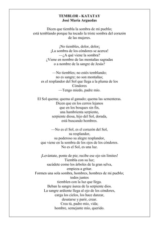 TEMBLOR - KATATAY
José María Arguedas
Dicen que tiembla la sombra de mi pueblo;
está temblando porque ha tocado la triste sombra del corazón
de las mujeres.
¡No tiembles, dolor, dolor¡
¡La sombra de los cóndores se acerca!
—¿A qué viene la sombra?
¿Viene en nombre de las montañas sagradas
o a nombre de la sangre de Jesús?
—No tiembles; no estés temblando;
no es sangre; no son montañas;
es el resplandor del Sol que llega a la pluma de los
Cóndores
—Tengo miedo, padre mío.
El Sol quema; quema al ganado; quema las sementeras.
Dicen que en los cerros lejanos
que en los bosques sin fin,
una hambrienta serpiente,
serpiente diosa, hijo del Sol, dorada,
está buscando hombres.
—No es el Sol, es el corazón del Sol,
su resplandor,
su poderoso su alegre resplandor,
que viene en la sombra de los ojos de los cóndores.
No es el Sol, es una luz.
¡Levántate, ponte de pie; recibe ese ojo sin límites!
Tiembla con su luz;
sacúdete como los árboles de la gran selva,
empieza a gritar.
Formen una sola sombra, hombres, hombres de mi pueblo;
todos juntos
tiemblen con la luz que llega.
Beban la sangre áurea de la serpiente dios.
La sangre ardiente llega al ojo de los cóndores,
carga los cielos, los hace danzar,
desatarse y parir, crear.
Crea tú, padre mío, vida;
hombre, semejante mío, querido.
 