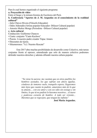 Para lo cual hemos organizado el siguiente programa:
a. Proyección de video
Entre el fuego y la ternura Gremio de Escritores del Perú.
b. Conferencia "Aportes de J. M. Arguedas en el conocimiento de la realidad
cultural"
- Julio Chávez Rivera (Filósofo-Educador)
- Odón Aldoradín (Artista popular-Educador- Difusor Cultural popular)
- Antonio Muñoz Monge (Periodista –Difusor Cultural popular)
c. Acto cultural
Conducción: Guillermo Chancos
• Canto: conjunto "Canto Kechwa”
• Poesía: A nuestro padre creador Túpac Amaru
• Danzantes de tijeras.
• Sikumorenos: "A.J. Nuestro Rescate"
Este 2017 abre muchas posibilidades de desarrollo como Colectivo, más tareas
conjuntas frente al opresor, entendiendo que solo de manera colectiva podremos
defender nuestros derechos y además difundir nuestra cultura popular.
“Ya viene la aurora; me cuentan que en otros pueblos los
hombres azotados, los que sufrían son ahora águilas,
cóndores de inmenso vuelo, tranquilo espera; llegaremos
más lejos que cuanto tu pudiste, amaremos más de lo que
tu amaste,... con ese amor y con ese odio sin sosiego y sin
límites, lo que tú no pudiste lo haremos nosotros... el suave
y poderoso corazón de hombre. A todo ser viviente...
Haremos que se regocijen, que tengan luz infinita”
José María Arguedas.
 