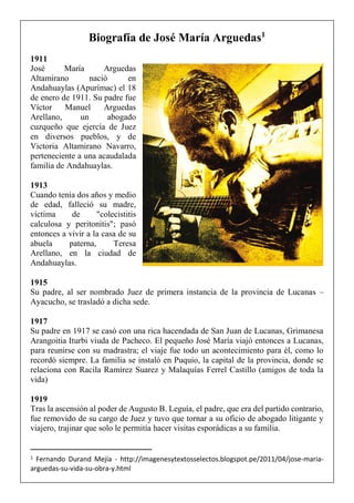 Biografía de José María Arguedas1
1911
José María Arguedas
Altamirano nació en
Andahuaylas (Apurímac) el 18
de enero de 1911. Su padre fue
Víctor Manuel Arguedas
Arellano, un abogado
cuzqueño que ejercía de Juez
en diversos pueblos, y de
Victoria Altamirano Navarro,
perteneciente a una acaudalada
familia de Andahuaylas.
1913
Cuando tenía dos años y medio
de edad, falleció su madre,
víctima de "colecistitis
calculosa y peritonitis"; pasó
entonces a vivir a la casa de su
abuela paterna, Teresa
Arellano, en la ciudad de
Andahuaylas.
1915
Su padre, al ser nombrado Juez de primera instancia de la provincia de Lucanas –
Ayacucho, se trasladó a dicha sede.
1917
Su padre en 1917 se casó con una rica hacendada de San Juan de Lucanas, Grimanesa
Arangoitia Iturbi viuda de Pacheco. El pequeño José María viajó entonces a Lucanas,
para reunirse con su madrastra; el viaje fue todo un acontecimiento para él, como lo
recordó siempre. La familia se instaló en Puquio, la capital de la provincia, donde se
relaciona con Racila Ramírez Suarez y Malaquías Ferrel Castillo (amigos de toda la
vida)
1919
Tras la ascensión al poder de Augusto B. Leguía, el padre, que era del partido contrario,
fue removido de su cargo de Juez y tuvo que tornar a su oficio de abogado litigante y
viajero, trajinar que solo le permitía hacer visitas esporádicas a su familia.
1 Fernando Durand Mejía - http://imagenesytextosselectos.blogspot.pe/2011/04/jose-maria-
arguedas-su-vida-su-obra-y.html
 