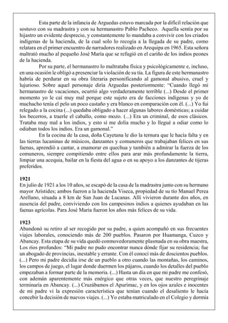 Esta parte de la infancia de Arguedas estuvo marcada por la difícil relación que
sostuvo con su madrastra y con su hermanastro Pablo Pacheco. Aquella sentía por su
hijastro un evidente desprecio, y constantemente lo mandaba a convivir con los criados
indígenas de la hacienda, de la cual solo lo recogía a la llegada de su padre, como
relatara en el primer encuentro de narradores realizado en Arequipa en 1965. Esta señora
maltrató mucho al pequeño José María que se refugió en el cariño de los indios peones
de la hacienda.
Por su parte, el hermanastro lo maltrataba física y psicológicamente e, incluso,
en una ocasión le obligó a presenciar la violación de su tía. La figura de este hermanastro
habría de perdurar en su obra literaria personificando al gamonal abusivo, cruel y
lujurioso. Sobre aquel personaje diría Arguedas posteriormente: “Cuando llegó mi
hermanastro de vacaciones, ocurrió algo verdaderamente terrible (...) Desde el primer
momento yo le caí muy mal porque este sujeto era de facciones indígenas y yo de
muchacho tenía el pelo un poco castaño y era blanco en comparación con él. (...) Yo fui
relegado a la cocina (...) quedaba obligado a hacer algunas labores domésticas; a cuidar
los becerros, a traerle el caballo, como mozo. (...) Era un criminal, de esos clásicos.
Trataba muy mal a los indios, y esto sí me dolía mucho y lo llegué a odiar como lo
odiaban todos los indios. Era un gamonal.”
En la cocina de la casa, doña Cayetana le dio la ternura que le hacía falta y en
las tierras lucaninas de músicos, danzantes y comuneros que trabajaban felices en sus
faenas, aprendió a cantar, a enamorar en quechua y también a admirar la fuerza de los
comuneros, siempre compitiendo entre ellos para arar más profundamente la tierra,
limpiar una acequia, bailar en la fiesta del agua o en su apoyo a los danzantes de tijeras
preferidos.
1921
En julio de 1921 a los 10 años, se escapó de la casa de la madrastra junto con su hermano
mayor Arístides; ambos fueron a la hacienda Viseca, propiedad de su tío Manuel Perea
Arellano, situada a 8 km de San Juan de Lucanas. Allí vivieron durante dos años, en
ausencia del padre, conviviendo con los campesinos indios a quienes ayudaban en las
faenas agrícolas. Para José María fueron los años más felices de su vida.
1923
Abandonó su retiro al ser recogido por su padre, a quien acompañó en sus frecuentes
viajes laborales, conociendo más de 200 pueblos. Pasaron por Huamanga, Cuzco y
Abancay. Esta etapa de su vida quedó conmovedoramente plasmada en su obra maestra,
Los ríos profundos: “Mi padre no pudo encontrar nunca dónde fijar su residencia; fue
un abogado de provincias, inestable y errante. Con él conocí más de doscientos pueblos.
(...) Pero mi padre decidía irse de un pueblo a otro cuando las montañas, los caminos,
los campos de juego, el lugar donde duermen los pájaros, cuando los detalles del pueblo
empezaban a formar parte de la memoria. (...) Hasta un día en que mi padre me confesó,
con ademán aparentemente más enérgico que otras veces, que nuestro peregrinaje
terminaría en Abancay. (...) Cruzábamos el Apurímac, y en los ojos azules e inocentes
de mi padre vi la expresión característica que tenían cuando el desaliento le hacía
concebir la decisión de nuevos viajes. (...) Yo estaba matriculado en el Colegio y dormía
 
