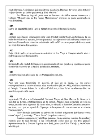 en el internado. Comprendí que mi padre se marcharía. Después de varios años de haber
viajado juntos, yo debía quedarme; y él se iría solo.”
En Abancay ingresó, junto con su hermano Arístides, como interno en el
Colegio “Miguel Grau de los Padres Mercedarios”, mientras su padre continuaba su
vida itinerante.
1925
Sufrió un accidente que lo llevó a perder dos dedos de la mano derecha.
1926
Empezó sus estudios secundarios en la Gran Unidad Escolar San Luis Gonzaga, de Ica
en la desértica costa peruana, hecho que marcó su alejamiento del ambiente serrano que
había moldeado hasta entonces su infancia. Allí sufrió en carne propia el desprecio de
los costeños hacia los serranos.
1927
Deja el internado, pero continúa sus estudios en Ica. Viaja a Huaytará donde vive el
padre separado de la madrastra.
1928
Se trasladó a la ciudad de Huancayo, continuando allí sus estudios e iniciándose como
escritor al colaborar en la revista estudiantil Antorcha.
1929
Es matriculado en el colegio de los Mercedarios en Lima.
1930
Pasó una larga temporada en Yauyos, al lado de su padre. De los cursos
correspondientes a sus dos últimos años estudiantiles (1929-1930), rindió exámenes en
el Colegio “Nuestra Señora de La Merced” de Lima, a base de los estudios que hizo sin
maestro alguno en la sierra.
1931
Ingresó de 20 años a la Universidad Nacional Mayor de San Marcos de Lima en la
facultad de Letras, estableciéndose en la capital. Algunos han asegurado que en esa
época, cuando tenía algo más de veinte años, se vinculó al Partido Comunista entonces
naciente, pero que se apartó de él porque hubo quienes le enrostraron un acendrado
“indigenismo”.
Poco después comienza su carrera de escritor indigenista publicando obras
como "Agua" (cuentos) y “Yawar fiesta” (su primera novela).
Escritor, antropólogo y etnólogo peruano. Como escritor es autor de novelas y
cuentos que lo han llevado a ser considerado como uno de los tres grandes
representantes de la Cultura Popular en el Perú, junto con César Vallejo y José Carlos
Mariátegui.
 