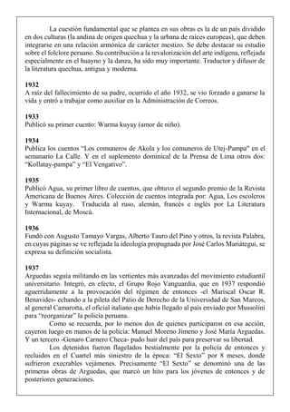 La cuestión fundamental que se plantea en sus obras es la de un país dividido
en dos culturas (la andina de origen quechua y la urbana de raíces europeas), que deben
integrarse en una relación armónica de carácter mestizo. Se debe destacar su estudio
sobre el folclore peruano. Su contribución a la revalorización del arte indígena, reflejada
especialmente en el huayno y la danza, ha sido muy importante. Traductor y difusor de
la literatura quechua, antigua y moderna.
1932
A raíz del fallecimiento de su padre, ocurrido el año 1932, se vio forzado a ganarse la
vida y entró a trabajar como auxiliar en la Administración de Correos.
1933
Publicó su primer cuento: Warma kuyay (amor de niño).
1934
Publica los cuentos “Los comuneros de Akola y los comuneros de Utej-Pampa" en el
semanario La Calle. Y en el suplemento dominical de la Prensa de Lima otros dos:
“Kollatay-pampa” y “El Vengativo”.
1935
Publicó Agua, su primer libro de cuentos, que obtuvo el segundo premio de la Revista
Americana de Buenos Aires. Colección de cuentos integrada por: Agua, Los escoleros
y Warma kuyay. Traducida al ruso, alemán, francés e inglés por La Literatura
Internacional, de Moscú.
1936
Fundó con Augusto Tamayo Vargas, Alberto Tauro del Pino y otros, la revista Palabra,
en cuyas páginas se ve reflejada la ideología propugnada por José Carlos Mariátegui, se
expresa su definición socialista.
1937
Arguedas seguía militando en las vertientes más avanzadas del movimiento estudiantil
universitario. Integró, en efecto, el Grupo Rojo Vanguardia, que en 1937 respondió
aguerridamente a la provocación del régimen de entonces -el Mariscal Oscar R.
Benavides- echando a la pileta del Patio de Derecho de la Universidad de San Marcos,
al general Camarotta, el oficial italiano que había llegado al país enviado por Mussolini
para “reorganizar” la policía peruana.
Como se recuerda, por lo menos dos de quienes participaron en esa acción,
cayeron luego en manos de la policía: Manuel Moreno Jimeno y José María Arguedas.
Y un tercero -Genaro Carnero Checa- pudo huir del país para preservar su libertad.
Los detenidos fueron flagelados bestialmente por la policía de entonces y
recluidos en el Cuartel más siniestro de la época: “El Sexto” por 8 meses, donde
sufrieron execrables vejámenes. Precisamente “El Sexto” se denominó una de las
primeras obras de Arguedas, que marcó un hito para los jóvenes de entonces y de
posteriores generaciones.
 