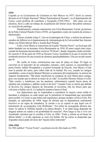1939
Lograda ya su Licenciatura de Literatura en San Marcos en 1937, inició su carrera
docente en el Colegio Nacional “Mateo Pumacahua de Sicuani”, en el departamento de
Cuzco, como profesor de castellano y Geografía (1939-1941). Allí, junto con sus
alumnos, llevó a cabo un trabajo de recopilación del folclor local. Descubrió entonces
su vocación de etnólogo.
Paralelamente, contrajo matrimonio con Celia Bustamante Vernal, promotora
de la Peña Cultural Pancho Fierro (1939), un legendario centro de reunión de artistas e
intelectuales
Conoce al padre Jorge C. Lira en la parroquia de Calca, y realiza los primeros
estudios de folklore en el departamento de Antropología de la Universidad San Antonio
Abad, con Efraín Morote Best y Josafat Roel Pineda.
Celia y José María se conocieron en la peña "Pancho Fierro", un local que ella
había fundado con su hermana Alicia Bustamante en 1936. El amor surgió entre rejas,
cuando las hermanas hacían labor social en "El Sexto", donde Arguedas estaba recluido.
Se casaron el 30 de junio de 1939 en Sicuani, Cusco, localidad en la que el escritor fue
nombrado profesor de una escuela de alumnos quechuahablantes. Ella era un año menor
que él.
De vuelta en Lima, construyeron una casa de playa en Supe. El lugar se
convirtió en el epicentro de las amistades comunes, entre quienes se encontraban el
poeta Emilio Adolfo Westphalen y el pintor Fernando de Szyszlo. José María y Celia
eran la prueba del amor, pero sobre todo de la lealtad. Por eso, cuando los amigos
entrañables, como el poeta Manuel Moreno se enteraron del rompimiento, la noticia les
impactó hondamente: "Me duele muchísimo la conducta de José María para contigo,
peor con ustedes que le dieron lo mejor de su vida", le escribió Moreno Jimeno a Celia:
"Qué crueles y tenebrosas son las pasiones, sobremanera cuando hacen presa de
espíritus tan complejos y débiles como el de José". Cuando Celia se enteró que debido
al divorcio los amigos dejaron de frecuentar al novelista, ella los buscó para que
volvieran a hablar con él. La lealtad la mantuvo hasta el final.
Las depresiones que lo impulsaban a considerar la muerte como salida lo
lanzaban a refugiarse en cada mujer que le permitiera la tranquilidad que necesitaba
para escribir. Lo cierto es que todas eran espejismos, porque siempre volvía a Celia. Por
ejemplo, en septiembre de 1964, luego de afirmar que la dependencia sentimental
excesiva es un signo de inmadurez, le cuenta a su ex esposa lo que logró con el
tratamiento de su psiquiatra Lola Hoffmann: "Así (ella) ha conseguido destruir dos
mitos: la señora S. (Sybila) liquidó a la señora Beatriz. Y no debo luego depender de
ninguna señora en cuanto a mi posibilidad de creación". Pero luego se fue a vivir con
Arredondo, mientras que le escribía a Celia, en 1966: "Estás y estarás en mí hasta mi
último latido", y al año siguiente se casó con Sybila. De las cartas se desprende que
Arguedas nunca pudo aliviarse del "injusto dolor enterrado".
1941-1942
En 1941 publicó “Yawar Fiesta”, su primera novela. Revisada en 1958.
 