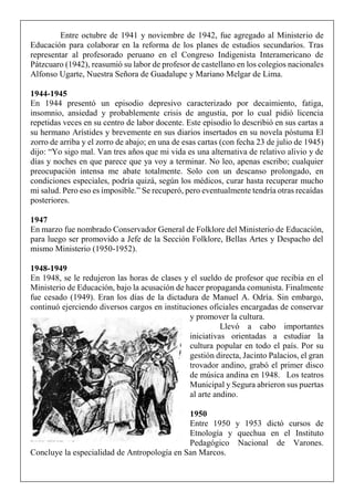 Entre octubre de 1941 y noviembre de 1942, fue agregado al Ministerio de
Educación para colaborar en la reforma de los planes de estudios secundarios. Tras
representar al profesorado peruano en el Congreso Indigenista Interamericano de
Pátzcuaro (1942), reasumió su labor de profesor de castellano en los colegios nacionales
Alfonso Ugarte, Nuestra Señora de Guadalupe y Mariano Melgar de Lima.
1944-1945
En 1944 presentó un episodio depresivo caracterizado por decaimiento, fatiga,
insomnio, ansiedad y probablemente crisis de angustia, por lo cual pidió licencia
repetidas veces en su centro de labor docente. Este episodio lo describió en sus cartas a
su hermano Arístides y brevemente en sus diarios insertados en su novela póstuma El
zorro de arriba y el zorro de abajo; en una de esas cartas (con fecha 23 de julio de 1945)
dijo: “Yo sigo mal. Van tres años que mi vida es una alternativa de relativo alivio y de
días y noches en que parece que ya voy a terminar. No leo, apenas escribo; cualquier
preocupación intensa me abate totalmente. Solo con un descanso prolongado, en
condiciones especiales, podría quizá, según los médicos, curar hasta recuperar mucho
mi salud. Pero eso es imposible.” Se recuperó, pero eventualmente tendría otras recaídas
posteriores.
1947
En marzo fue nombrado Conservador General de Folklore del Ministerio de Educación,
para luego ser promovido a Jefe de la Sección Folklore, Bellas Artes y Despacho del
mismo Ministerio (1950-1952).
1948-1949
En 1948, se le redujeron las horas de clases y el sueldo de profesor que recibía en el
Ministerio de Educación, bajo la acusación de hacer propaganda comunista. Finalmente
fue cesado (1949). Eran los días de la dictadura de Manuel A. Odría. Sin embargo,
continuó ejerciendo diversos cargos en instituciones oficiales encargadas de conservar
y promover la cultura.
Llevó a cabo importantes
iniciativas orientadas a estudiar la
cultura popular en todo el país. Por su
gestión directa, Jacinto Palacios, el gran
trovador andino, grabó el primer disco
de música andina en 1948. Los teatros
Municipal y Segura abrieron sus puertas
al arte andino.
1950
Entre 1950 y 1953 dictó cursos de
Etnología y quechua en el Instituto
Pedagógico Nacional de Varones.
Concluye la especialidad de Antropología en San Marcos.
 