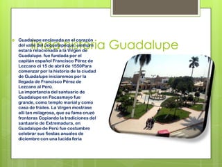 linda historia Guadalupe
 Guadalupe enclavada en el corazón
del valle del Jequetepeque, siempre
estará relacionada a la Virgen de
Guadalupe. fue fundada por el
capitán español Francisco Pérez de
Lezcano el 15 de abril de 1550Para
comenzar por la historia de la ciudad
de Guadalupe iniciaremos por la
llegada de Francisco Pérez de
Lezcano al Perú.
La importancia del santuario de
Guadalupe en Pacasmayo fue
grande, como templo marial y como
casa de frailes. La Virgen mostrase
allí tan milagrosa, que su fama cruzó
fronteras Copiando la tradiciones del
santuario de Extremadura, en
Guadalupe de Perú fue costumbre
celebrar sus fiestas anuales de
diciembre con una lucida feria
 