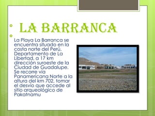 La Barranca

La Playa La Barranca se
encuentra situado en la
costa norte del Perú,
Departamento de La
Libertad, a 17 km
dirección suroeste de la
Ciudad de Guadalupe.
Se recorre vía
Panamericana Norte a la
altura del km 702, tomar
el desvío que accede al
sitio arqueológico de
Pakatnamu
 
