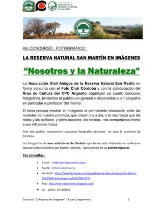 Concurso “La Reserva en Imágenes” - Bases y reglamento 1 
4to CONCURSO FOTOGRÁFICO : 
LA RESERVA NATURAL SAN MARTÍN EN IMÁGENES 
La Asociación Civil Amigos de la Reserva Natural San Martín en forma conjunta con el Foto Club Córdoba y con la colaboración del Área de Cultura del CPC Argüello organizan su cuarto concurso fotográfico. Invitamos al público en general y aficionados a la Fotografía en particular a participar del mismo. 
El tema procura mostrar en imágenes la permanente interacción entre las ciudades de nuestra provincia, que crecen día a día, y la naturaleza que las rodea y las contiene, y cómo nosotros los vecinos nos comportamos frente a esa influencia mutua. Este año podrán nuevamente concursar fotografías tomadas en toda la provincia de Córdoba. Las fotografías de aves autóctonas de Córdoba que hayan sido obtenidas en la Reserva Natural Urbana General San Martin, además, participarán en un premio especial. 
Por consultas : 
 E-mail : info@reservasanmartin.org.ar  Twitter : @ACAmigosReserva 
 Facebook : https://www.facebook.com/pages/Reserva-Natural-Parque-San-Martin- C%C3%B3rdoba-Argentina/185798627776 
 Blog : http://reservasanmartin.blogspot.com/ 
 Cel : (0351) 155 409250  