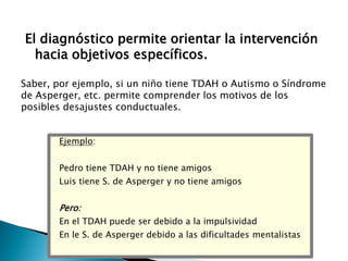 El diagnóstico permite orientar la intervención
hacia objetivos específicos.
Saber, por ejemplo, si un niño tiene TDAH o Autismo o Síndrome
de Asperger, etc. permite comprender los motivos de los
posibles desajustes conductuales.
Ejemplo:
Pedro tiene TDAH y no tiene amigos

Luis tiene S. de Asperger y no tiene amigos

Pero:
En el TDAH puede ser debido a la impulsividad
En le S. de Asperger debido a las dificultades mentalistas

 