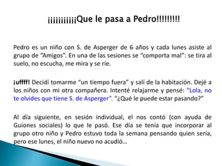 ¡¡¡¡¡¡¡¡¡¡¡Que le pasa a Pedro!!!!!!!!!

Pedro es un niño con S. de Asperger de 6 años y cada lunes asiste al
grupo de “Amigos”. En una de las sesiones se “comporta mal”: se tira al
suelo, no escucha, me mira y se ríe.
¡uffff! Decidí tomarme “un tiempo fuera” y salí de la habitación. Dejé a
los niños con mi otra compañera. Intenté relajarme y pensé: “Lola, no
te olvides que tiene S. de Asperger”. “¿Qué le puede estar pasando?”

Al día siguiente, en sesión individual, el nos contó (con ayuda de
Guiones sociales) lo que le pasó. Ese día se tenía que incorporar al
grupo otro niño y Pedro estuvo toda la semana pensando quien sería,
pero ese lunes, el niño nuevo no acudió…

 