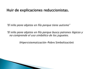 Huir de explicaciones reduccionistas.

“El niño pone objetos en fila porque tiene autismo”
“El niño pone objetos en fila porque busca patrones lógicos y
no comprende el uso simbólico de los juguetes.
(Hipersistematización-Pobre Simbolización)

 