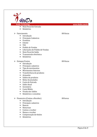 4toDo Technology                                  www.4toDo.com.br
    •   Nota Fiscal de Entrada
    •   Relatórios

 Faturamento                           08 Horas
    • Introdução
    • Principais Cadastros
    • Produtos
    • Cliente
    • TES
    • Pedido de Vendas
    • Liberações de Pedido de Vendas
    • Nota Fiscal de Saída
    • Transmissão eletrônica
    • Relatórios

 Estoque/Custos                        08 Horas
    • Introdução
    • Principais cadastros
    • Tipo de movimentos
    • Movimentos Internos
    • Transferência de produtos
    • Armazém
    • Saldos de produtos
    • Refaz Acumulados
    • Custo de Entrada
    • Saldo Atual
    • Inventário
    • Custo Médio
    • Virada dos Saldos
    • Relatórios e consultas

 Financeiro (Contas a Receber)         08 horas
    • Introdução
    • Principais cadastros
    • Bancos
    • Naturezas
    • Contas a receber
    • Baixas a receber
    • Compensação de títulos
    • Relatórios




                                                       Página 2 de 3
 