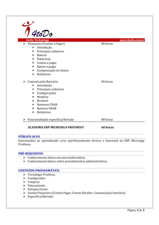 4toDo Technology                                                 www.4toDo.com.br
      Financeiro (Contas a Pagar)                         08 horas
         • Introdução
         • Principais cadastros
         • Bancos
         • Naturezas
         • Contas a pagar
         • Baixas a pagar
         • Compensação de títulos
         • Relatórios

      Comunicação Bancária                                04 horas
        • Introdução
        • Principais cadastros
        • Configurações
        • Modelos
        • Borderô
        • Remessa CNAB
        • Retorno CNAB
        • Relatórios

      Funcionalidade específica/Revisão                   08 horas

      ACADEMIA ERP MICROSIGA PROTHEUS                     68 horas

PÚBLICO ALVO
Interessados no aprendizado e/ou aperfeiçoamento técnico e funcional no ERP Microsiga
Protheus.

PRÉ-REQUISITOS
     Conhecimento básico em microinformática.
     Conhecimento básico sobre procedimentos administrativos.

CONTEÚDO PROGRAMÁTICO
     Tecnologia Protheus
     Configurador
     Compras
     Faturamento
     Estoque/Custo
     Gestão Financeira (Contas Pagar, Contas Receber, Comunicação bancária)
     Específico/Revisão



                                                                              Página 3 de 3
 