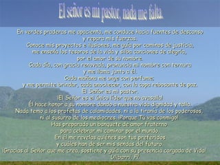 En verdes praderas me apacienta, me conduce hacia fuentes de descanso
                                   y repara mis fuerzas.
          Conoce mis proyectos e ilusiones, me guía por caminos de justicia,
            me enseña los tesoros de la vida y silba canciones de alegría,
                                por el amor de su nombre.
           Cada día, con gracia renovada, pronuncia mi nombre con ternura
                                   y me llama junto a él.
                           Cada mañana me unge con perfume;
        y me permite brindar, cada anochecer, con la copa rebosante de paz.
                                  El Señor es mi pastor.
                        ¡El Señor es el único líder que no avasalla!
           Él hace honor a su nombre dando a nuestra vida dignidad y talla.
     Nada temo a los profetas de calamidades, ni a la tiranía de los poderosos,
                ni al susurro de los mediocres. ¡Porque Tú vas conmigo!
                      Has preparado un banquete de amor fraterno
                          para celebrar mi caminar por el mundo.
                       En él me revelas quiénes son tus preferidos
                        y cuáles han de ser mis sendas del futuro.
¡Gracias al Señor que me crea, sostiene y guía con su presencia cargada de Vida!
                                              Ulibarri, Fl.
 
