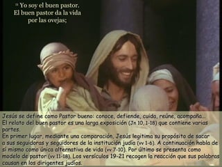 Yo soy el buen pastor.
     11

    El buen pastor da la vida
         por las ovejas;




Jesús se define como Pastor bueno: conoce, defiende, cuida, reúne, acompaña...
El relato del buen pastor es una larga exposición (Jn 10, 1-18) que contiene varias
partes.
En primer lugar, mediante una comparación, Jesús legitima su propósito de sacar
a sus seguidoras y seguidores de la institución judía (vv 1-6). A continuación habla de
sí mismo como única alternativa de vida (vv 7-10). Por último se presenta como
modelo de pastor (vv 11-18). Los versículos 19-21 recogen la reacción que sus palabras
causan en los dirigentes judíos.
 