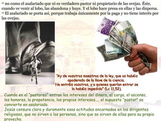 12
   no como el asalariado que ni es verdadero pastor ni propietario de las ovejas. Éste,
cuando ve venir al lobo, las abandona y huye. Y el lobo hace presa en ellas y las dispersa.
13
   El asalariado se porta así, porque trabaja únicamente por la paga y no tiene interés por
las ovejas.




                                 “Ay de vosotros maestros de la ley, que os habéis
                                        apoderado de la llave de la ciencia.
                                 No entráis vosotros, y a quienes querían entrar se
                                          lo habéis impedido” (Lc 11,52).
     Cuando en el “pastoreo” entran los intereses del dinero, el cargo, el ascenso,
     los honores, la prepotencia, los propios intereses..., el supuesto “pastor” se
     convierte en asalariado.
     Jesús censura clara y duramente esas actitudes encarnadas en los dirigentes
     religiosos, que no sirven a las personas, sino que se sirven de ellas para su propio
     provecho.
 