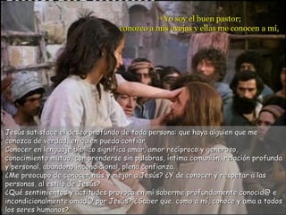 Yo soy el buen pastor;
                                            14

                                 conozco a mis ovejas y ellas me conocen a mí,




Jesús satisface el deseo profundo de toda persona: que haya alguien que me
conozca de verdad, en quien pueda confiar.
Conocer en lenguaje bíblico significa amar, amor recíproco y generoso,
conocimiento mutuo, comprenderse sin palabras, íntima comunión, relación profunda
y personal, abandono incondicional, plena confianza.
¿Me preocupo de conocer más y mejor a Jesús? ¿Y de conocer y respetar a las
personas, al estilo de Jesús?
¿Qué sentimientos y actitudes provoca en mí saberme profundamente conocid@ e
incondicionalmente amad@ por Jesús? ¿Saber que, como a mí, conoce y ama a todos
los seres humanos?
 