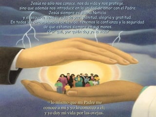 Jesús no sólo nos conoce, nos da vida y nos protege,
     sino que además nos introduce en la unidad de amor con el Padre.
                       Jesús siempre es Buena Noticia
       y el seguirle llena la vida de paz, plenitud, alegría y gratitud.
En todas las circunstancias de la vida, tenemos la confianza y la seguridad
                   de que estamos siempre en sus manos.
                      ¿Por qué, por quién doy yo la vida?




                    15
                      lo mismo que mi Padre me
                  conoce a mí y yo lo conozco a él;
                   y yo doy mi vida por las ovejas.
 
