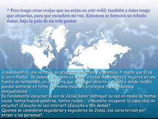 Pero tengo otras ovejas que no están en este redil; también a éstas tengo
  16

  que atraerlas, para que escuchen mi voz. Entonces se formará un rebaño
  único, bajo la guía de un solo pastor.




Jesús muestra, una vez más, su programa universal y ecuménico. Y repite que Él es
el único Pastor. Su deseo y su misión es reunir a todos los hombres y mujeres en una
familia de herman@s, en una tierra que sea hogar abierto a tod@s y donde tod@s
puedan sentarse en torno a la misma mesa sin privilegios ni escandalosas
desigualdades.
Es fundamental escuchar la voz de Jesús.Saber distinguir su voz en medio de tantas
voces, tantas huecas palabras, tantos ruidos... ¿Necesito recuperar la capacidad de
escucha? ¿Escucho mi voz interior? ¿Escucho a l@s demás?
Quienes se consideran seguidoras y seguidores de Jesús, ¿se caracterizan por
atraer a las personas?
 