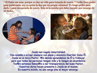 El Padre me ama, porque yo doy mi vida para tomarla de nuevo. 18 Nadie tiene poder
17

para quitármela; soy yo quien la doy por mi propia voluntad. Yo tengo poder para
darla y para recuperarla de nuevo. Esta es la misión que debo cumplir por encargo de
mi Padre.




                         Jesús nos regala inmortalidad.
      Nos enseña a actuar siempre con plena y absoluta libertad. Como Él.
       Jesús es el único Pastor, l@s demás aprendemos de Él a trabajar
       para que todas las personas tengan vida y la tengan en abundancia.
        Tod@s estamos llamad@s a ser transparencia del buen Pastor.
              Nuestras obras hacen presente a Jesús en el mundo.
             Es nuestra misión, no una carga sino el mejor encargo.
 