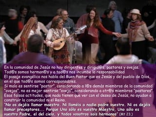 En la comunidad de Jesús no hay dirigentes y dirigid@s, pastores y ovejas.
Tod@s somos herman@s y a tod@s nos incumbe la responsabilidad
El pasaje evangélico nos habla del Buen Pastor que es Jesús y del pueblo de Dios,
en el que tod@s somos corresponsables.
Si malo es sentirse “pastor”, considerando a l@s demás miembros de la comunidad
“ovejas”, no es mejor sentirse “oveja”, considerando a otr@s miembros “pastores”.
Esas falsas actitudes, que nada tienen que ver con el deseo de Jesús, no ayudan a
construir la comunidad ni el Reino.
“No os dejéis llamar maestro. Ni llaméis a nadie padre vuestro. Ni os dejéis
llamar preceptores... Porque Uno sólo es vuestro Maestro, Uno sólo es
vuestro Padre, el del cielo, y todos vosotros sois hermanos” (Mt 23,)
 