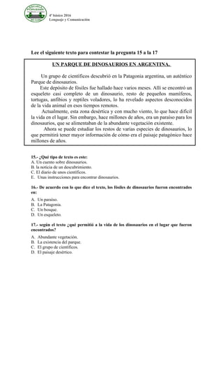 4º básico 2016
Lenguaje y Comunicación
Lee el siguiente texto para contestar la pregunta 15 a la 17
UN PARQUE DE DINOSAURIOS EN ARGENTINA.
Un grupo de científicos descubrió en la Patagonia argentina, un auténtico
Parque de dinosaurios.
Este depósito de fósiles fue hallado hace varios meses. Allí se encontró un
esqueleto casi completo de un dinosaurio, resto de pequeños mamíferos,
tortugas, anfibios y reptiles voladores, lo ha revelado aspectos desconocidos
de la vida animal en esos tiempos remotos.
Actualmente, esta zona desértica y con mucho viento, lo que hace difícil
la vida en el lugar. Sin embargo, hace millones de años, era un paraíso para los
dinosaurios, que se alimentaban de la abundante vegetación existente.
Ahora se puede estudiar los restos de varias especies de dinosaurios, lo
que permitirá tener mayor información de cómo era el paisaje patagónico hace
millones de años.
15.- ¿Qué tipo de texto es este:
A. Un cuento sobre dinosaurios.
B. la noticia de un descubrimiento.
C. El diario de unos científicos.
E. Unas instrucciones para encontrar dinosaurios.
16.- De acuerdo con lo que dice el texto, los fósiles de dinosaurios fueron encontrados
en:
A. Un paraíso.
B. La Patagonia.
C. Un bosque.
D. Un esqueleto.
17.- según el texto ¿qué permitió a la vida de los dinosaurios en el lugar que fueron
encontrados?
A. Abundante vegetación.
B. La existencia del parque.
C. El grupo de científicos.
D. El paisaje desértico.
 