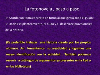 ➢ Acordar un tema concretoen torno al que girará todo el guión;
➢ Decidir el planteamiento, el nudo y el desenlace provisionales
de la historia.
La fotonovela , paso a paso
(Es preferible trabajar una historia creada por los propios
alumnos. Así fomentamos su creatividad y logramos una
mayor identificación con la actividad . También podemos
recurrir a catálogos de argumentos ya presentes en la Red o
en las bibliotecas)
 