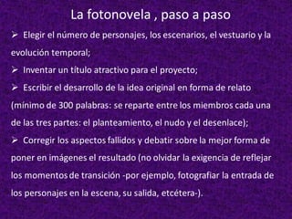 ➢ Elegir el número de personajes, los escenarios, el vestuario y la
evolución temporal;
➢ Inventar un título atractivo para el proyecto;
➢ Escribir el desarrollo de la idea original en forma de relato
(mínimo de 300 palabras: se reparte entre los miembros cada una
de las tres partes: el planteamiento, el nudo y el desenlace);
➢ Corregir los aspectos fallidos y debatir sobre la mejor forma de
poner en imágenes el resultado (no olvidar la exigencia de reflejar
los momentosde transición -por ejemplo, fotografiar la entrada de
los personajes en la escena, su salida, etcétera-).
La fotonovela , paso a paso
 
