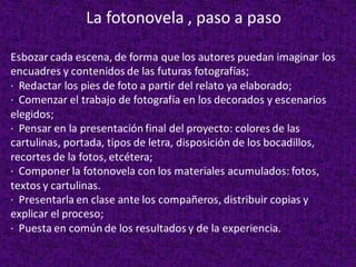 Esbozar cada escena, de forma que los autores puedan imaginar los
encuadres y contenidos de las futuras fotografías;
· Redactar los pies de foto a partir del relato ya elaborado;
· Comenzar el trabajo de fotografía en los decorados y escenarios
elegidos;
· Pensar en la presentación final del proyecto: colores de las
cartulinas, portada, tipos de letra, disposición de los bocadillos,
recortes de la fotos, etcétera;
· Componer la fotonovela con los materiales acumulados: fotos,
textos y cartulinas.
· Presentarla en clase ante los compañeros, distribuir copias y
explicar el proceso;
· Puesta en común de los resultados y de la experiencia.
La fotonovela , paso a paso
 