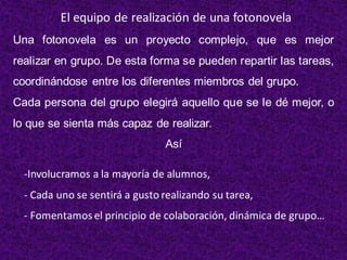 Una fotonovela es un proyecto complejo, que es mejor
realizar en grupo. De esta forma se pueden repartir las tareas,
coordinándose entre los diferentes miembros del grupo.
Cada persona del grupo elegirá aquello que se le dé mejor, o
lo que se sienta más capaz de realizar.
Así
El equipo de realización de una fotonovela
-Involucramos a la mayoría de alumnos,
- Cada uno se sentirá a gusto realizando su tarea,
- Fomentamosel principio de colaboración, dinámica de grupo…
 