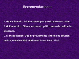 A. Guión literario. Evitar estereotipos y realizarlo entre todos.
B. Guión técnico. Dibujar un boceto gráfico antes de realizar las
imágenes.
C. La maquetación. Decidir previamente la forma de difusión:
revista, mural en PDF, edición en Power Point, Flash…
Recomendaciones
 