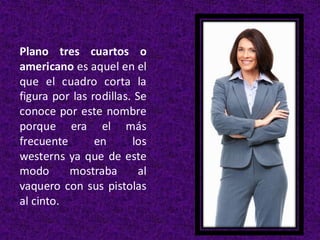 Plano tres cuartos o
americano es aquel en el
que el cuadro corta la
figura por las rodillas. Se
conoce por este nombre
porque era el más
frecuente en los
westerns ya que de este
modo mostraba al
vaquero con sus pistolas
al cinto.
 