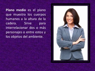 Plano medio es el plano
que muestra los cuerpos
humanos a la altura de la
cadera. Sirve para
interrelacionar dos o más
personajes o entre estos y
los objetos del ambiente.
 