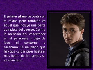 El primer plano se centra en
el rostro pero también es
aquel que incluye una parte
completa del cuerpo. Centra
la atención del espectador
en el personaje y deja de
lado el contorno o
escenario. Es un plano que
hay que cuidar pues hasta el
más ligero de los gestos se
ve ensalzado.
 