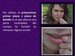 Por último, el primerísimo
primer plano o plano de
detalle es el que abarca una
parte incompleta del
cuerpo. Su función es
remarcar alguna acción.
 