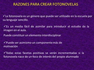 RAZONES PARA CREAR FOTONOVELAS
✓La fotonovela es un género que puede ser utilizado en la escuela por
su lenguaje sencillo.
✓Es un medio fácil de asimilar para introducir el estudio de la
imagen en el aula.
Puede constituir un elemento interdisciplinar
✓Puede ser asimismo un componentemás de
motivación
✓Todas estas facetas positivas se verán incrementadas si la
fotonovela nace de un foco de interés del propio alumnado
 